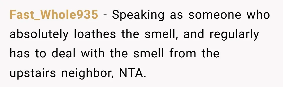 He Smokes Weed on His Own Porch, His Neighbor Hates the Smell, and Now It’s Turning Into a Standoff Fast_Whole935 − Speaking as someone who absolutely loathes the smell, and regularly has to deal with the smell from the upstairs neighbor, NTA.
