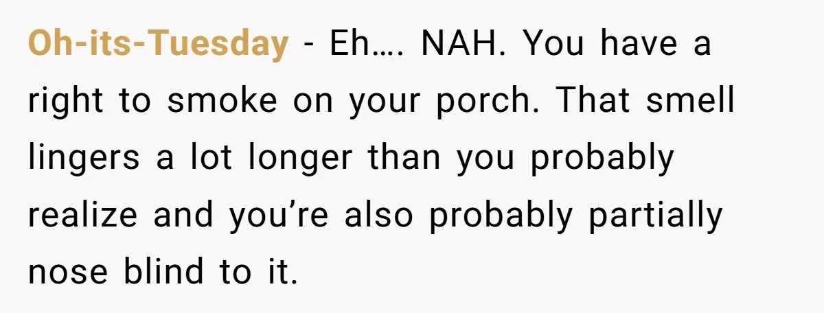 He Smokes Weed on His Own Porch, His Neighbor Hates the Smell, and Now It’s Turning Into a Standoff Oh-its-Tuesday − Eh…. NAH. You have a right to smoke on your porch. That smell lingers a lot longer than you probably realize and you’re also probably partially nose blind...