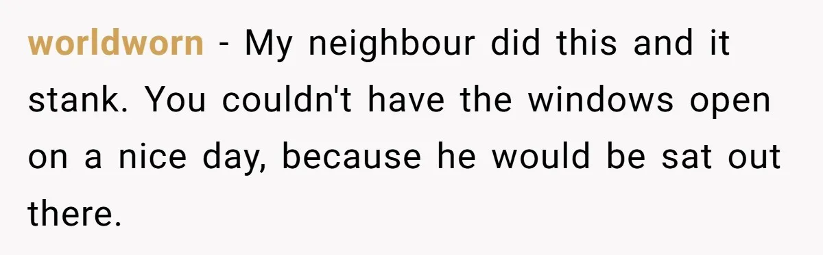 He Smokes Weed on His Own Porch, His Neighbor Hates the Smell, and Now It’s Turning Into a Standoff worldworn − My neighbour did this and it stank. You couldn't have the windows open on a nice day, because he would be sat out there.