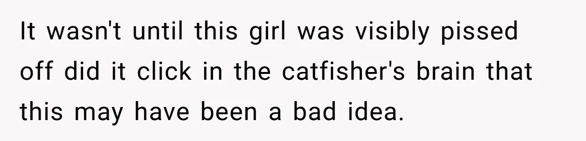 It wasn't until this girl was visibly pissed off did it click in the catfisher's brain that this may have been a bad idea.