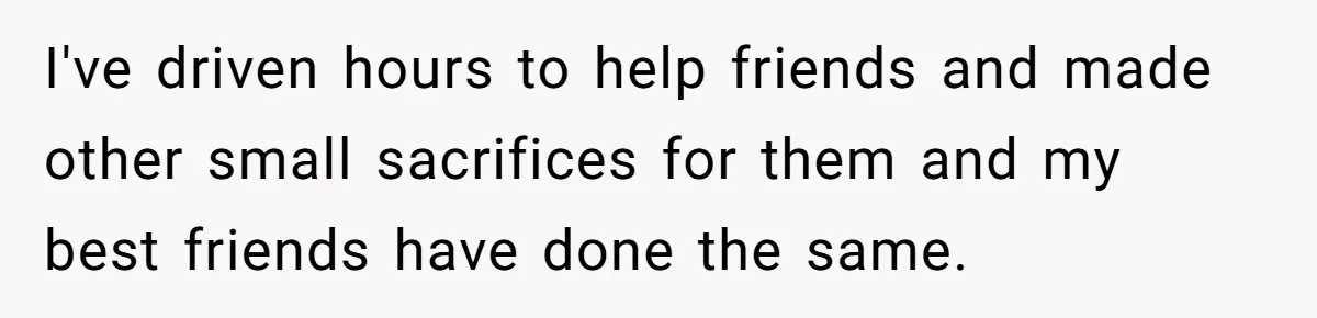 I've driven hours to help friends and made other small sacrifices for them and my best friends have done the same.