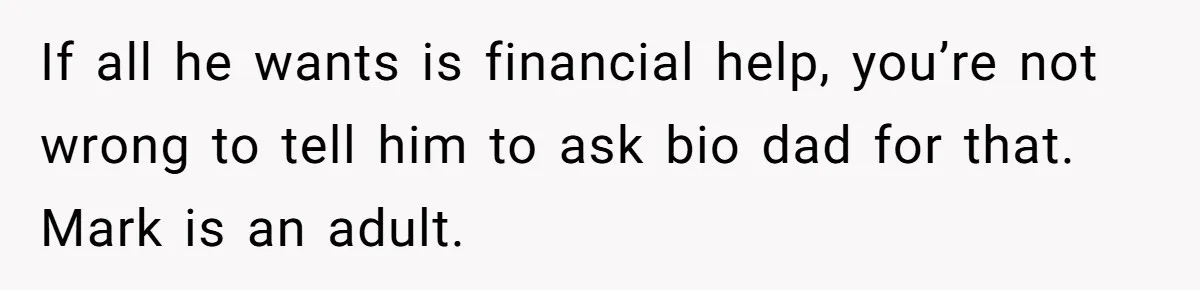 Father Refuses To Bail Out Adult Son After Wife Dies, Saying He’s Old Enough To Handle His Own If all he wants is financial help, you’re not wrong to tell him to ask bio dad for that. Mark is an adult.