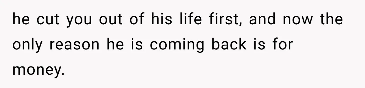 Father Refuses To Bail Out Adult Son After Wife Dies, Saying He’s Old Enough To Handle His Own he cut you out of his life first, and now the only reason he is coming back is for money.