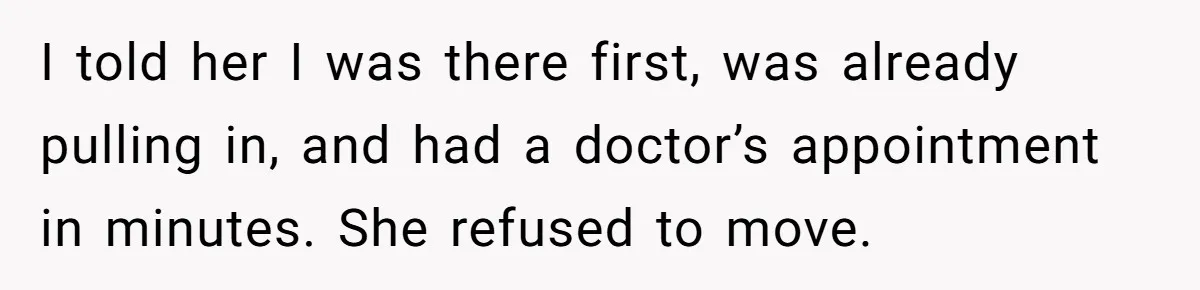 He Called the Police Over a Parking Spot and Missed His Doctor’s Appointment, Now He’s Wondering If He Went Too Far I told her I was there first, was already pulling in, and had a doctor’s appointment in minutes. She refused to move.
