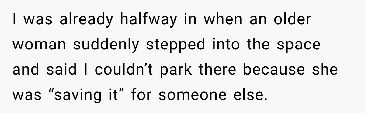 He Called the Police Over a Parking Spot and Missed His Doctor’s Appointment, Now He’s Wondering If He Went Too Far I was already halfway in when an older woman suddenly stepped into the space and said I couldn’t park there because she was “saving it” for someone else.