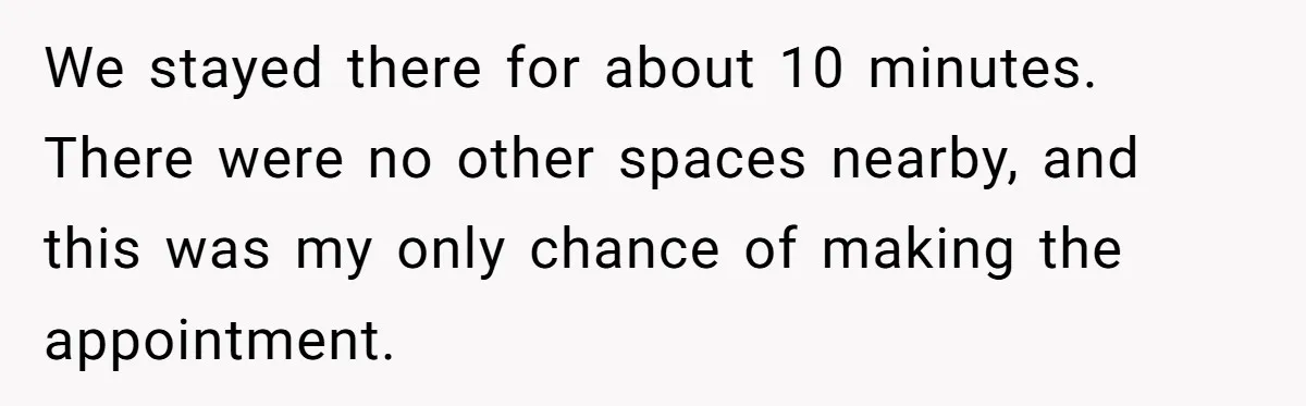 He Called the Police Over a Parking Spot and Missed His Doctor’s Appointment, Now He’s Wondering If He Went Too Far We stayed there for about 10 minutes. There were no other spaces nearby, and this was my only chance of making the appointment.
