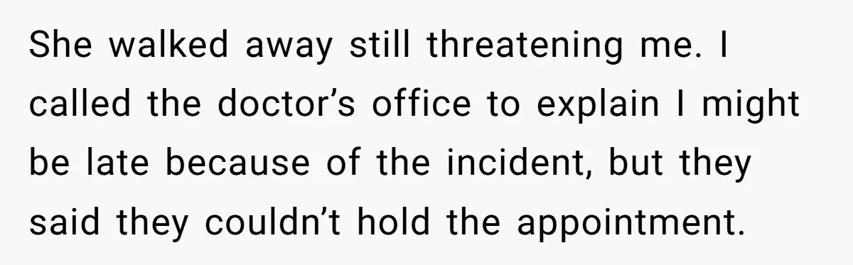 He Called the Police Over a Parking Spot and Missed His Doctor’s Appointment, Now He’s Wondering If He Went Too Far She walked away still threatening me. I called the doctor’s office to explain I might be late because of the incident, but they said they couldn’t hold the appointment.
