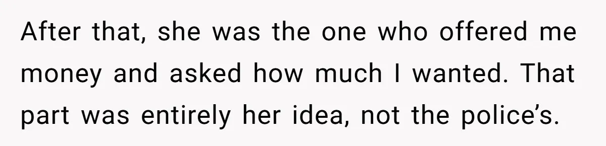 He Called the Police Over a Parking Spot and Missed His Doctor’s Appointment, Now He’s Wondering If He Went Too Far After that, she was the one who offered me money and asked how much I wanted. That part was entirely her idea, not the police’s.