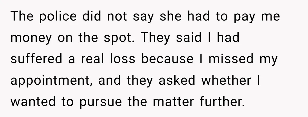 He Called the Police Over a Parking Spot and Missed His Doctor’s Appointment, Now He’s Wondering If He Went Too Far The police did not say she had to pay me money on the spot. They said I had suffered a real loss because I missed my appointment, and they asked...