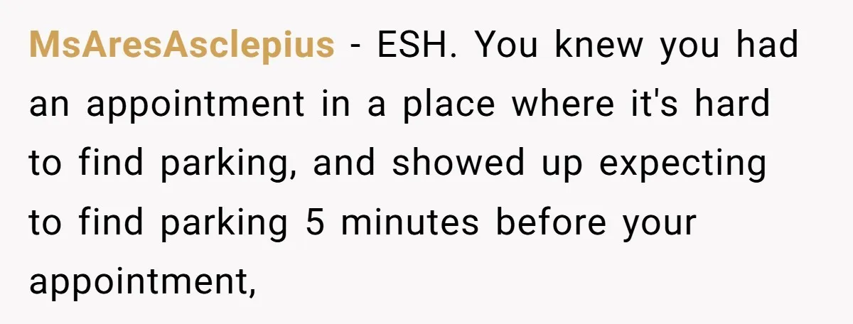 He Called the Police Over a Parking Spot and Missed His Doctor’s Appointment, Now He’s Wondering If He Went Too Far MsAresAsclepius − ESH. You knew you had an appointment in a place where it's hard to find parking, and showed up expecting to find parking 5 minutes before your appointment,