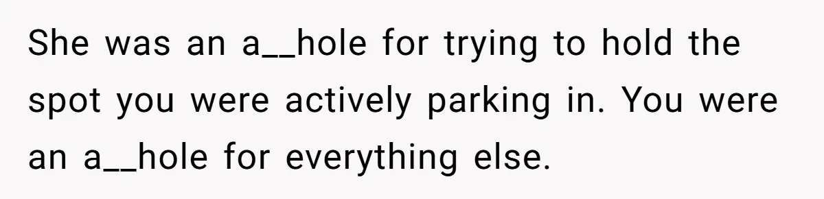He Called the Police Over a Parking Spot and Missed His Doctor’s Appointment, Now He’s Wondering If He Went Too Far She was an a__hole for trying to hold the spot you were actively parking in. You were an a__hole for everything else.