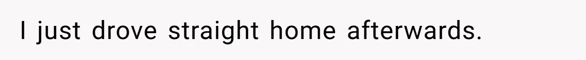 I just drove straight home afterwards.