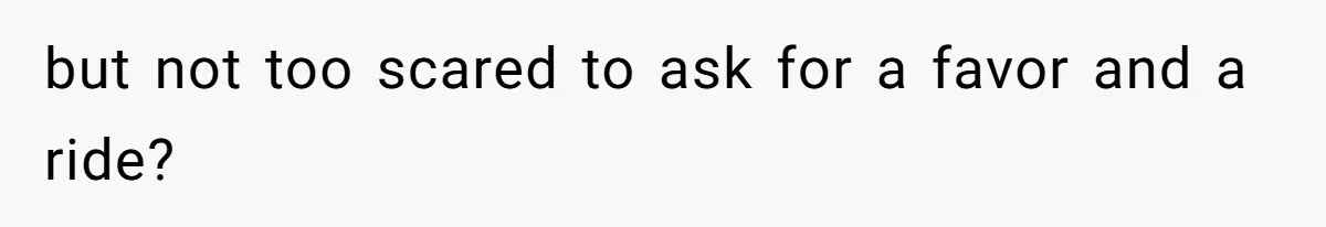 but not too scared to ask for a favor and a ride?