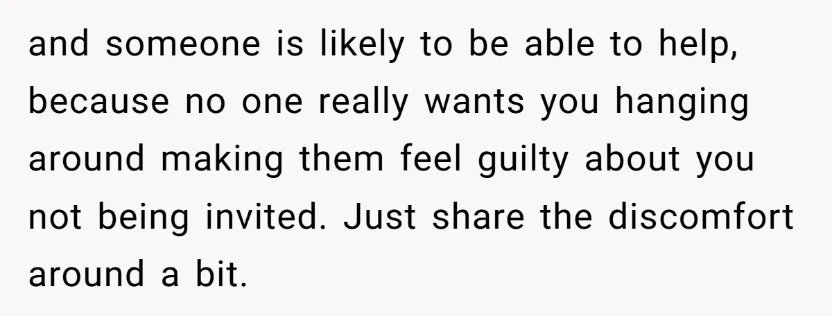 She Agreed to Drive Her Parents to a Wedding She Wasn’t Invited To, But Refused to Stay With Them, and Now She’s Questioning Everything and someone is likely to be able to help, because no one really wants you hanging around making them feel guilty about you not being invited. Just share the discomfort...