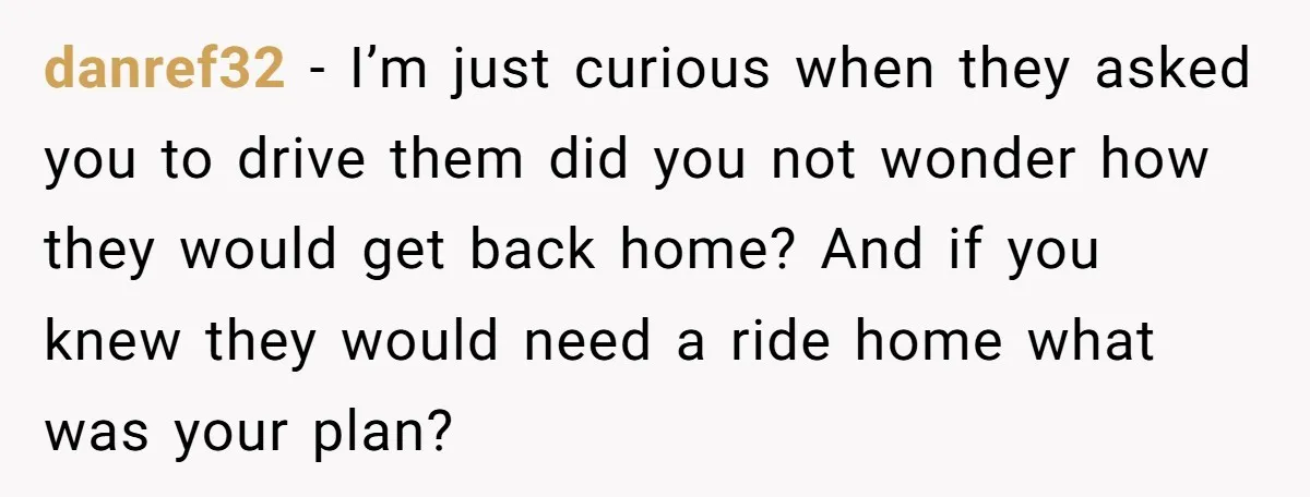 She Agreed to Drive Her Parents to a Wedding She Wasn’t Invited To, But Refused to Stay With Them, and Now She’s Questioning Everything danref32 − I’m just curious when they asked you to drive them did you not wonder how they would get back home? And if you knew they would need a...