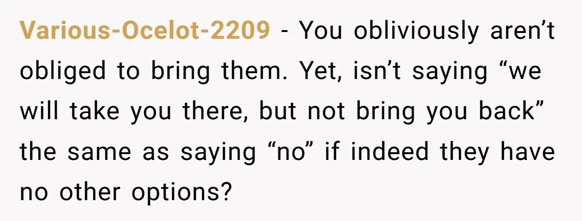She Agreed to Drive Her Parents to a Wedding She Wasn’t Invited To, But Refused to Stay With Them, and Now She’s Questioning Everything Various-Ocelot-2209 − You obliviously aren’t obliged to bring them. Yet, isn’t saying “we will take you there, but not bring you back” the same as saying “no” if indeed they...