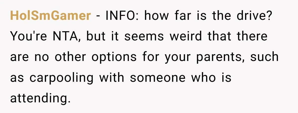 She Agreed to Drive Her Parents to a Wedding She Wasn’t Invited To, But Refused to Stay With Them, and Now She’s Questioning Everything HolSmGamer − INFO: how far is the drive? You're NTA, but it seems weird that there are no other options for your parents, such as carpooling with someone who is...