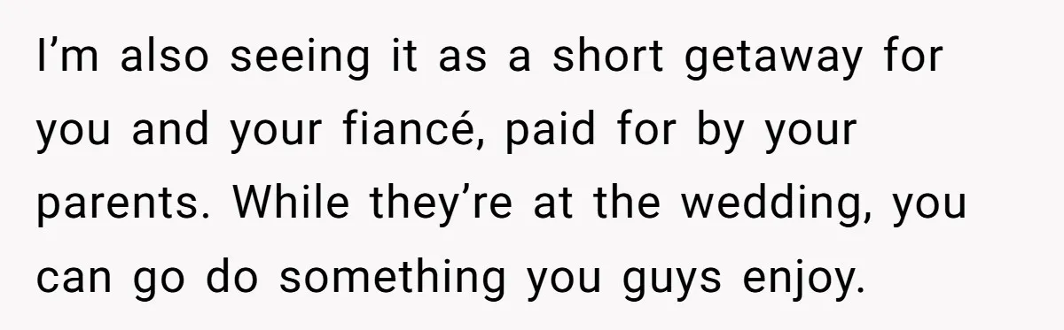 She Agreed to Drive Her Parents to a Wedding She Wasn’t Invited To, But Refused to Stay With Them, and Now She’s Questioning Everything I’m also seeing it as a short getaway for you and your fiancé, paid for by your parents. While they’re at the wedding, you can go do something you guys...