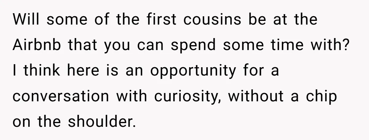 She Agreed to Drive Her Parents to a Wedding She Wasn’t Invited To, But Refused to Stay With Them, and Now She’s Questioning Everything Will some of the first cousins be at the Airbnb that you can spend some time with? I think here is an opportunity for a conversation with curiosity, without a...