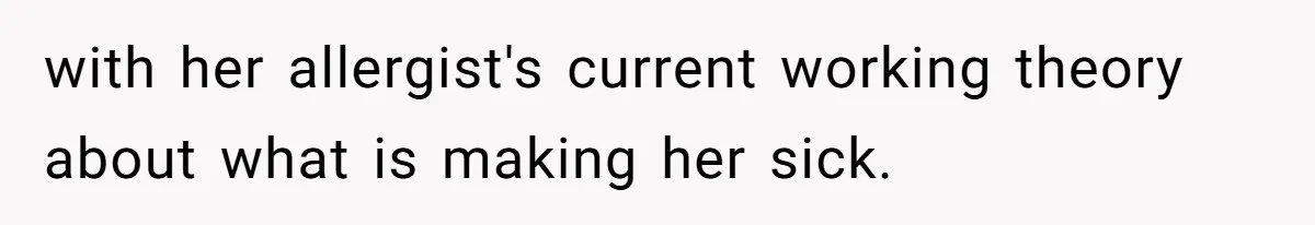 with her allergist's current working theory about what is making her sick.