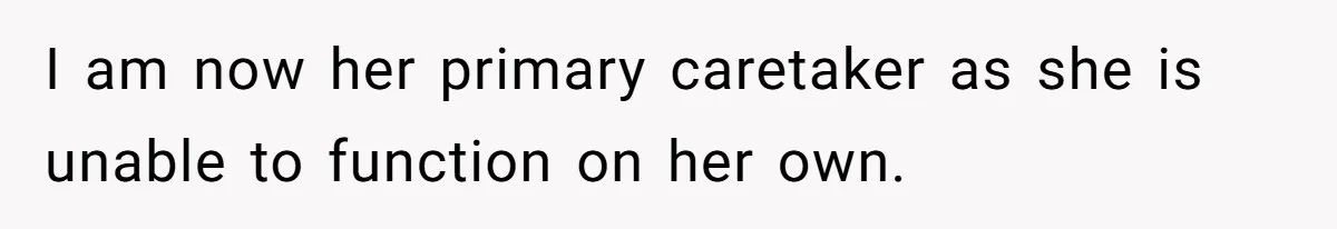 I am now her primary caretaker as she is unable to function on her own.