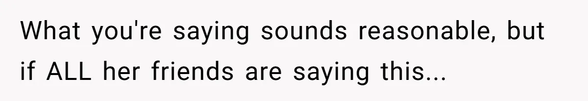 What you're saying sounds reasonable, but if ALL her friends are saying this...