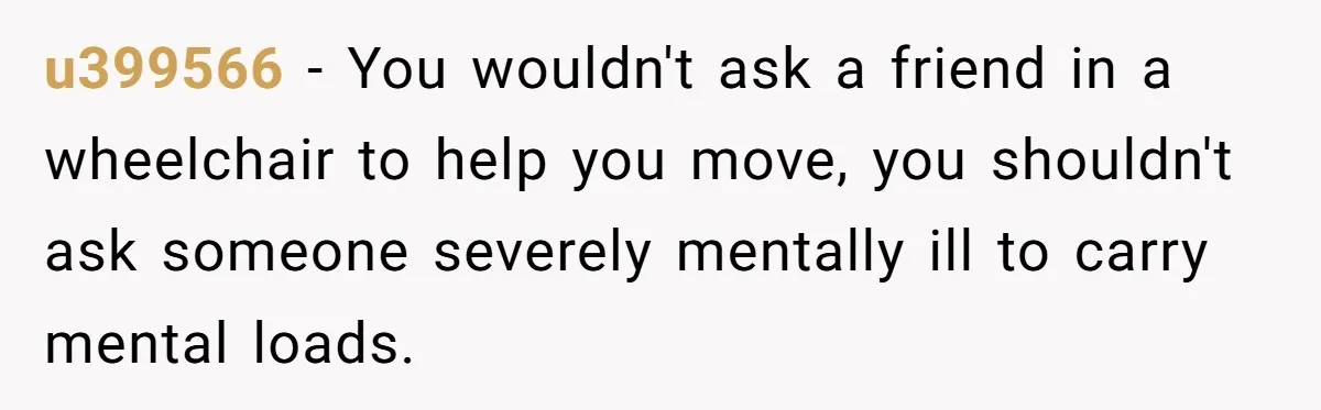 u399566 − You wouldn't ask a friend in a wheelchair to help you move, you shouldn't ask someone severely mentally ill to carry mental loads.