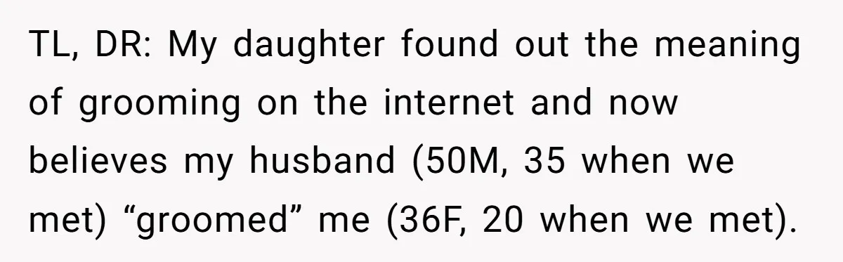 Daughter’s TikTok Knowledge Leads Girl To Call Her Dad a 'Groomer', Mom Struggles To Fix The Rift TL, DR: My daughter found out the meaning of grooming on the internet and now believes my husband (50M, 35 when we met) “groomed” me (36F, 20 when we met).