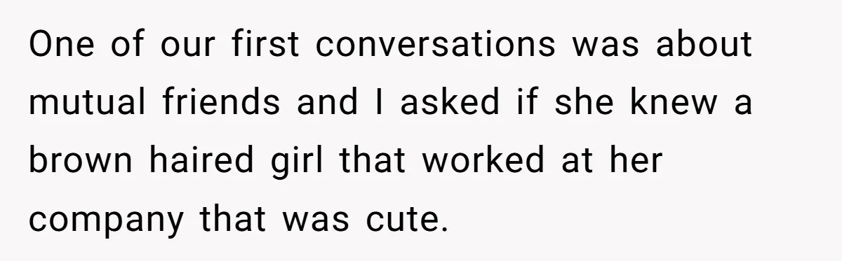 One of our first conversations was about mutual friends and I asked if she knew a brown haired girl that worked at her company that was cute.