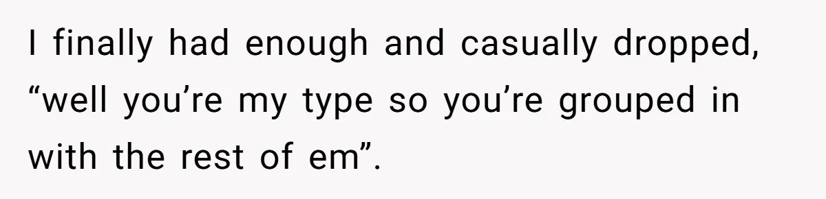 I finally had enough and casually dropped, “well you’re my type so you’re grouped in with the rest of em”.
