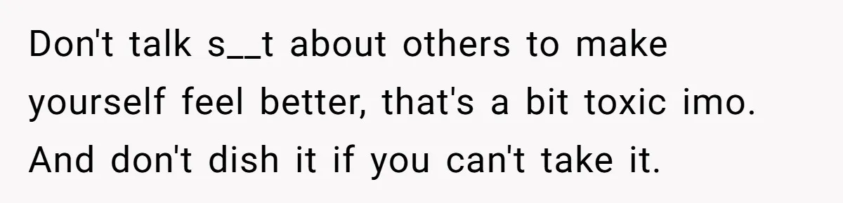 Don't talk s__t about others to make yourself feel better, that's a bit toxic imo. And don't dish it if you can't take it.