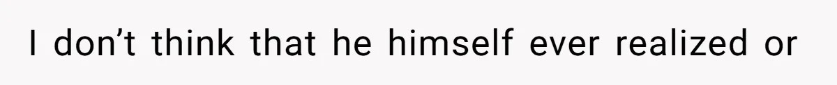 I don’t think that he himself ever realized or