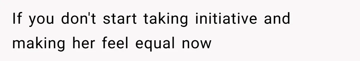 If you don't start taking initiative and making her feel equal now