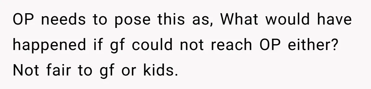 OP needs to pose this as, What would have happened if gf could not reach OP either? Not fair to gf or kids.