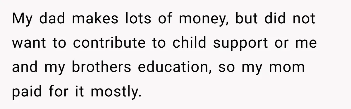 He Let Her Struggle on Her Own, Now He Wants to Use Her Apartment My dad makes lots of money, but did not want to contribute to child support or me and my brothers education, so my mom paid for it mostly.