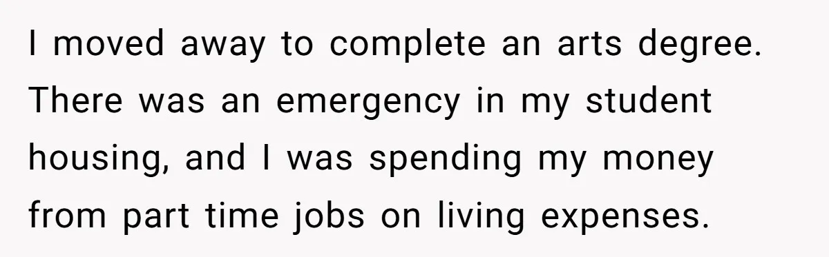He Let Her Struggle on Her Own, Now He Wants to Use Her Apartment I moved away to complete an arts degree. There was an emergency in my student housing, and I was spending my money from part time jobs on living expenses.
