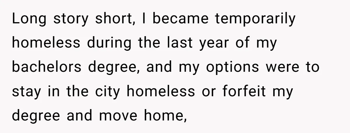 He Let Her Struggle on Her Own, Now He Wants to Use Her Apartment Long story short, I became temporarily homeless during the last year of my bachelors degree, and my options were to stay in the city homeless or forfeit my degree and...