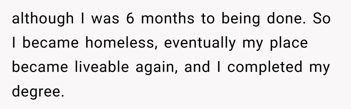 He Let Her Struggle on Her Own, Now He Wants to Use Her Apartment although I was 6 months to being done. So I became homeless, eventually my place became liveable again, and I completed my degree.