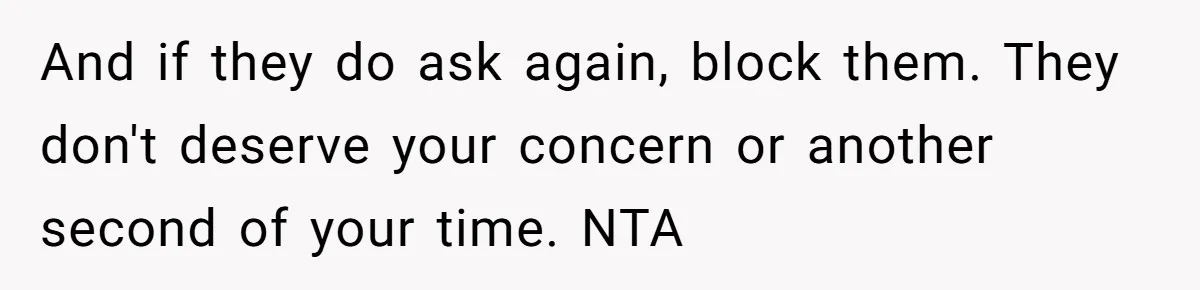 He Let Her Struggle on Her Own, Now He Wants to Use Her Apartment And if they do ask again, block them. They don't deserve your concern or another second of your time. NTA