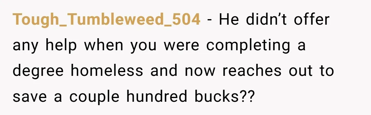 He Let Her Struggle on Her Own, Now He Wants to Use Her Apartment Tough_Tumbleweed_504 − He didn’t offer any help when you were completing a degree homeless and now reaches out to save a couple hundred bucks??