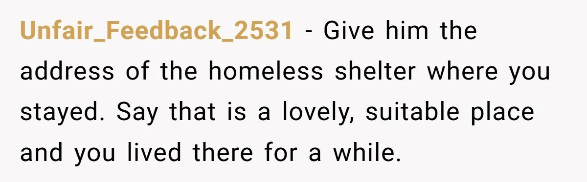 He Let Her Struggle on Her Own, Now He Wants to Use Her Apartment Unfair_Feedback_2531 − Give him the address of the homeless shelter where you stayed. Say that is a lovely, suitable place and you lived there for a while.