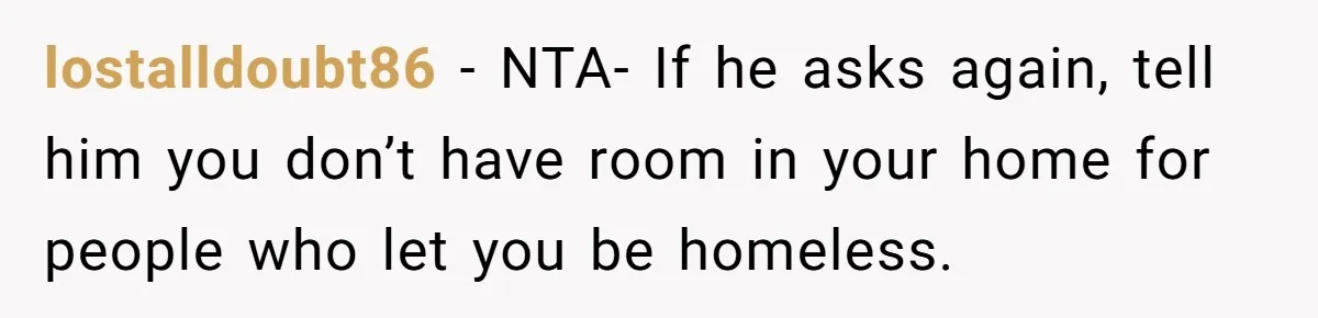 He Let Her Struggle on Her Own, Now He Wants to Use Her Apartment lostalldoubt86 − NTA- If he asks again, tell him you don’t have room in your home for people who let you be homeless.