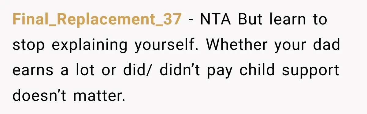 He Let Her Struggle on Her Own, Now He Wants to Use Her Apartment Final_Replacement_37 − NTA But learn to stop explaining yourself. Whether your dad earns a lot or did/ didn’t pay child support doesn’t matter.