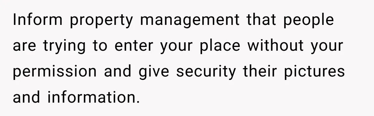 He Let Her Struggle on Her Own, Now He Wants to Use Her Apartment Inform property management that people are trying to enter your place without your permission and give security their pictures and information.