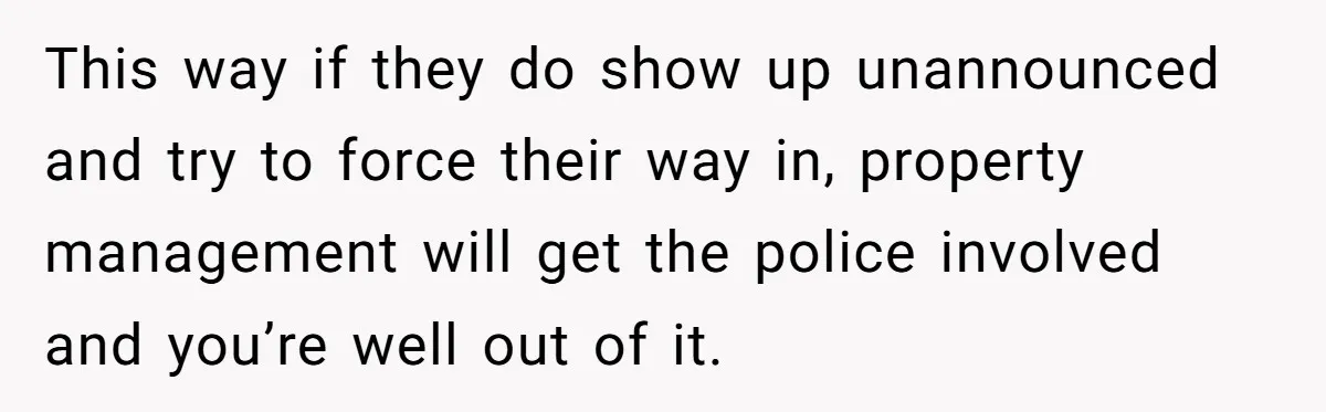 He Let Her Struggle on Her Own, Now He Wants to Use Her Apartment This way if they do show up unannounced and try to force their way in, property management will get the police involved and you’re well out of it.