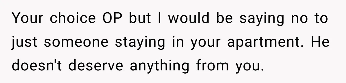 He Let Her Struggle on Her Own, Now He Wants to Use Her Apartment Your choice OP but I would be saying no to just someone staying in your apartment. He doesn't deserve anything from you.