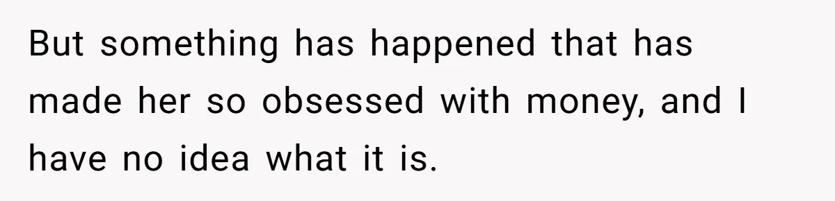 But something has happened that has made her so obsessed with money, and I have no idea what it is.