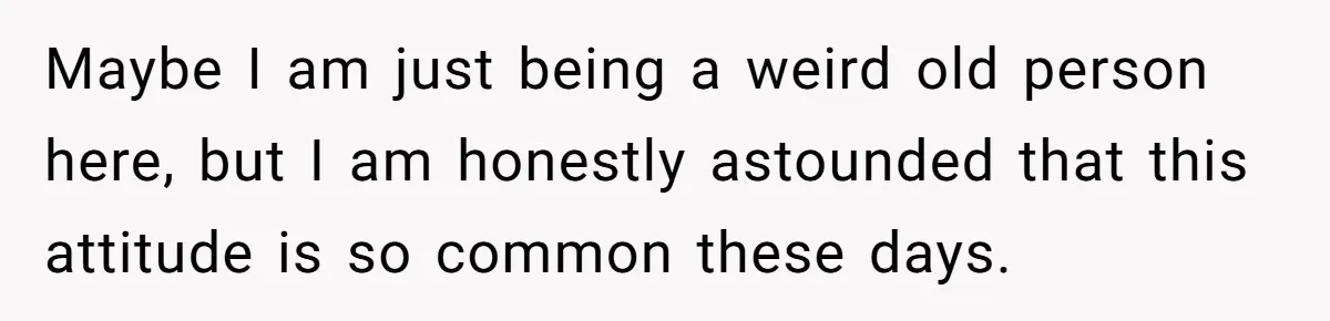 Maybe I am just being a weird old person here, but I am honestly astounded that this attitude is so common these days.