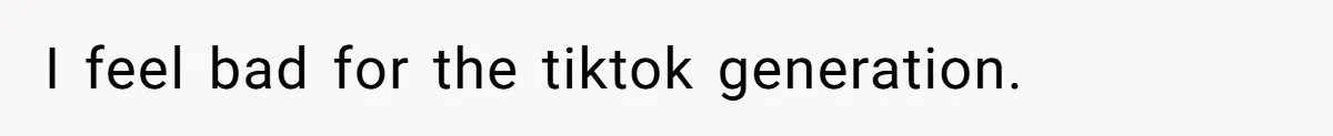 I feel bad for the tiktok generation.