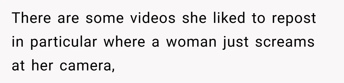 There are some videos she liked to repost in particular where a woman just screams at her camera,